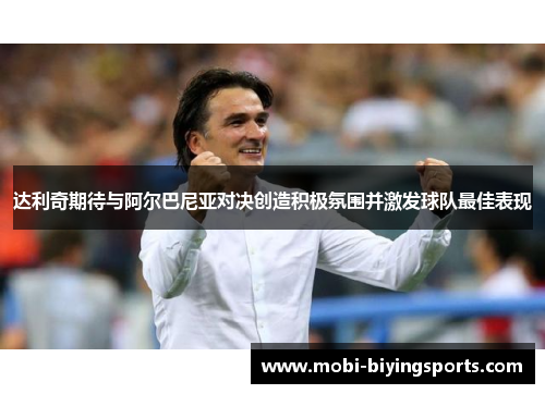 达利奇期待与阿尔巴尼亚对决创造积极氛围并激发球队最佳表现 达利奇期待与阿尔巴尼亚对决创造积极氛围并激发球队最佳表现